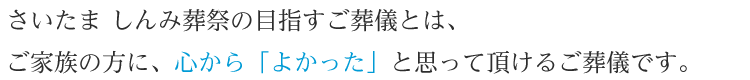 さいたま しんみ葬祭の目指すご葬儀とは、ご家族の方に、心から「よかった」と思って頂けるご葬儀です。