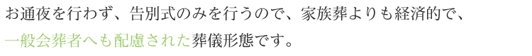 お通夜を行わず、告別式のみを行うので、家族葬よりも経済的で、一般会葬者へも配慮された葬儀形態です。