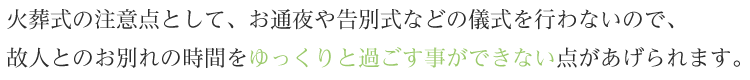 火葬式の注意点として、お通夜や告別式などの儀式を行わないので、故人とのお別れの時間をゆっくりと過ごす事ができない点があげられます。