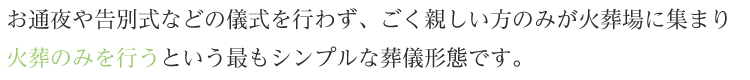 お通夜や告別式などの儀式を行わず、ごく親しい方のみが火葬場に集まり火葬のみを行うという最もシンプルな葬儀形態です。