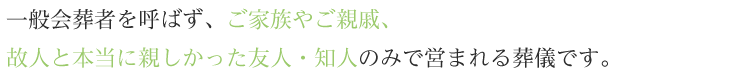 一般会葬者を呼ばず、ご家族やご親戚、故人と本当に親しかった友人・知人のみで営まれる葬儀です。