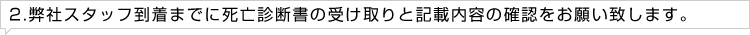 2.弊社スタッフ到着までに死亡診断書の受け取りと記載内容の確認をお願い致します。
