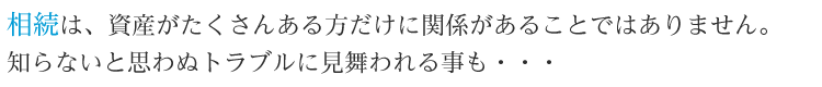 相続は、資産がたくさんある方だけに関係があることではありません。知らないと思わぬトラブルに見舞われる事も・・・