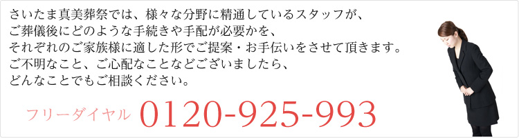 さいたま真美葬祭では、様々な分野に精通しているスタッフが、ご葬儀後にどのような手続きや手配が必要かを、それぞれのご家族様に適した形でご提案・お手伝いをさせて頂きます。ご不明なこと、ご心配なことなどございましたら、どんなことでもご相談ください。